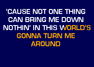 'CAUSE NOT ONE THING
CAN BRING ME DOWN
NOTHIN' IN THIS WORLD'S
GONNA TURN ME
AROUND