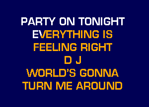 PARTY ON TONIGHT
EVERYTHING IS
FEELING RIGHT

D J
WORLD'S GONNA
TURN ME AROUND