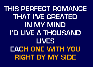 THIS PERFECT ROMANCE
THAT I'VE CREATED
IN MY MIND
I'D LIVE A THOUSAND
LIVES
EACH ONE WITH YOU
RIGHT BY MY SIDE