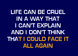 LIFE CAN BE CRUEL
IN A WAY THAT
I CAN'T EXPLAIN
AND I DON'T THINK
THAT I COULD FACE IT
ALL AGAIN