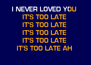 I NEVER LOVED YOU
ITS TOO LATE
ITS TOO LATE
IT'S TOO LATE
IT'S TOO LATE

ITS TOO LATE AH