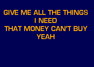 GIVE ME ALL THE THINGS
I NEED

THAT MONEY CAN'T BUY
YEAH