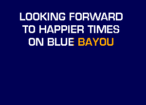 LOOKING FORWARD
TO HAPPIER TIMES
0N BLUE BAYOU