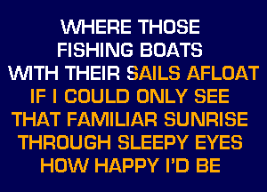 WHERE THOSE
FISHING BOATS
WITH THEIR SAILS AFLOAT
IF I COULD ONLY SEE
THAT FAMILIAR SUNRISE
THROUGH SLEEPY EYES
HOW HAPPY I'D BE