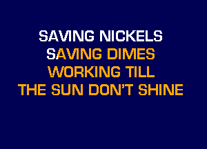 SAVING NICKELS
SAVING DIMES
WORKING TILL

THE SUN DON'T SHINE