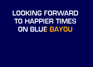 LOOKING FORWARD
TO HAPPIER TIMES
0N BLUE BAYOU