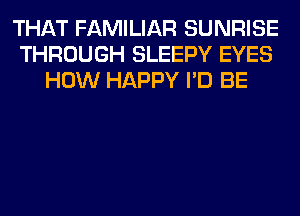 THAT FAMILIAR SUNRISE
THROUGH SLEEPY EYES
HOW HAPPY I'D BE