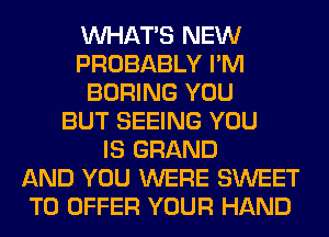 WHATS NEW
PROBABLY I'M
BORING YOU
BUT SEEING YOU
IS GRAND
AND YOU WERE SWEET
TO OFFER YOUR HAND