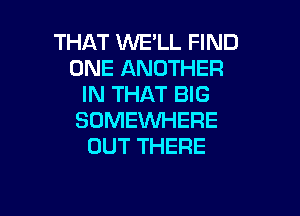 THAT WE'LL FIND
ONE ANOTHER
IN THAT BIG

SOMEWHERE
OUT THERE