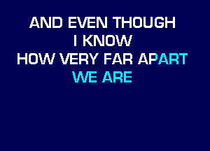 AND EVEN THOUGH
I KNOW
HOW VERY FAR APART

WE ARE