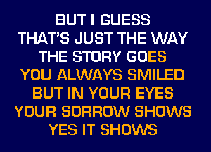 BUT I GUESS
THAT'S JUST THE WAY
THE STORY GOES
YOU ALWAYS SMILED
BUT IN YOUR EYES
YOUR BORROW SHOWS
YES IT SHOWS