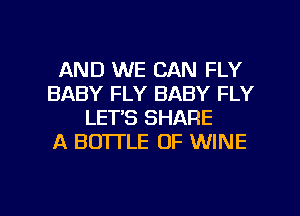 AND WE CAN FLY
BABY FLY BABY FLY
LET'S SHARE
A BOTI'LE 0F WINE

g