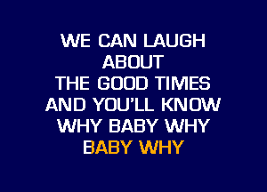 WE CAN LAUGH
ABOUT
THE GOOD TIMES
AND YOU'LL KNOW
WHY BABY WHY
BABY WHY

g