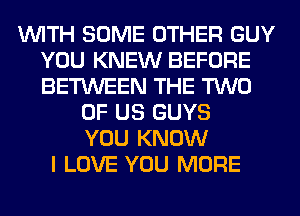 WITH SOME OTHER GUY
YOU KNEW BEFORE
BETWEEN THE TWO

OF US GUYS
YOU KNOW
I LOVE YOU MORE