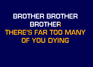 BROTHER BROTHER
BROTHER
THERE'S FAR TOO MANY
OF YOU DYING