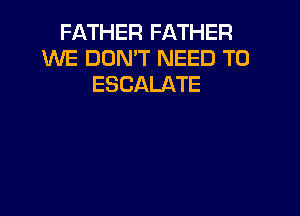 FATHER FATHER
WE DON'T NEED TO
ESCALATE