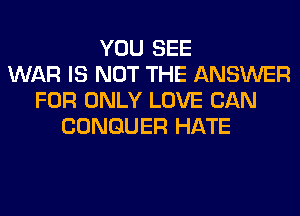 YOU SEE
WAR IS NOT THE ANSWER
FOR ONLY LOVE CAN
CONGUER HATE