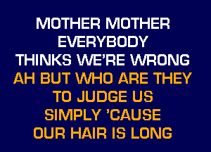 MOTHER MOTHER
EVERYBODY
THINKS WERE WRONG
AH BUT WHO ARE THEY
T0 JUDGE US
SIMPLY 'CAUSE
OUR HAIR IS LONG