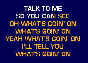 TALK TO ME
SO YOU CAN SEE
0H WHATS GOIN' 0N
WHATS GOIN' 0N
YEAH WHATS GOIN' 0N
I'LL TELL YOU
WHATS GOIN' 0N