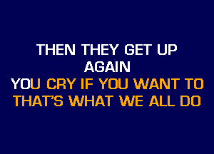 THEN THEY GET UP
AGAIN
YOU CRY IF YOU WANT TO
THAT'S WHAT WE ALL DO
