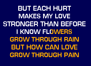 BUT EACH HURT
MAKES MY LOVE
STRONGER THAN BEFORE
I KNOW FLOWERS
GROW THROUGH RAIN
BUT HOW CAN LOVE
GROW THROUGH PAIN