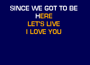 SINCE WE GOT TO BE
HERE
LET'S LIVE
I LOVE YOU