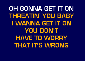 0H GONNA GET IT ON
THREATIM YOU BABY
I WANNA GET IT ON
YOU DON'T
HAVE TO WORRY
THAT ITS WRONG