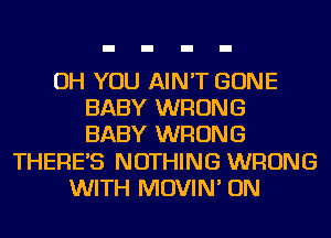 OH YOU AIN'T GONE
BABY WRONG
BABY WRONG
THERES NOTHING WRONG
WITH MOVIN' ON
