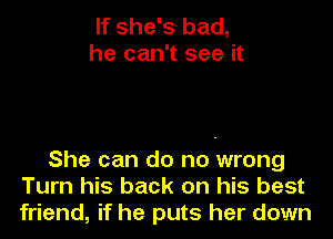 If she's bad,
he can't see it

She can do no wrong
Turn his back on his best
friend, if he puts her down