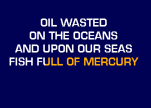 OIL WASTED
ON THE OCEANS
AND UPON OUR SEAS
FISH FULL OF MERCURY