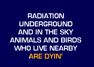 RADIATION
UNDERGROUND
AND IN THE SKY

ANIMALS AND BIRDS
WHO LIVE NEARBY
ARE DYIN'