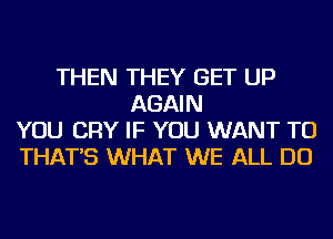 THEN THEY GET UP
AGAIN
YOU CRY IF YOU WANT TO
THAT'S WHAT WE ALL DO