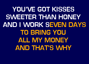 YOU'VE GOT KISSES
SWEETER THAN HONEY
AND I WORK SEVEN DAYS
TO BRING YOU
ALL MY MONEY
AND THAT'S WHY