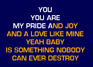 YOU
YOU ARE
MY PRIDE AND JOY
AND A LOVE LIKE MINE
YEAH BABY
IS SOMETHING NOBODY
CAN EVER DESTROY