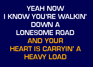 YEAH NOW
I KNOW YOU'RE WALKIM
DOWN A
LONESOME ROAD
AND YOUR
HEART IS CARRYIN' A
HEAW LOAD