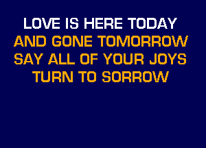 LOVE IS HERE TODAY
AND GONE TOMORROW
SAY ALL OF YOUR JOYS

TURN T0 BORROW