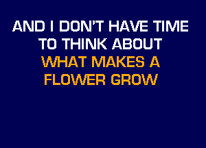 AND I DON'T HAVE TIME
TO THINK ABOUT
WHAT MAKES A

FLOWER GROW