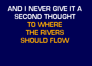 AND I NEVER GIVE IT A
SECOND THOUGHT
T0 WHERE
THE RIVERS
SHOULD FLOW