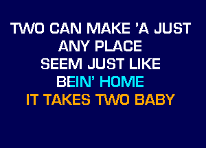 TWO CAN MAKE 'A JUST
ANY PLACE
SEEM JUST LIKE
BEIN' HOME
IT TAKES TWO BABY