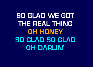 SO GLAD WE GOT
THE REAL THING
0H HONEY

SO GLAD SO GLAD
0H DARLIN'