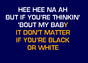 HEE HEE NA AH
BUT IF YOU'RE THINKIM
'BOUT MY BABY
IT DON'T MATTER
IF YOU'RE BLACK
0R WHITE