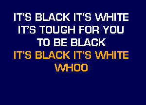 ITS BLACK ITS WHITE
ITS TOUGH FOR YOU
TO BE BLACK
ITS BLACK ITS WHITE
VVHOO