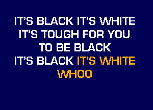 ITS BLACK ITS WHITE
ITS TOUGH FOR YOU
TO BE BLACK
ITS BLACK ITS WHITE
VVHOO