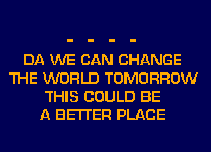 DA WE CAN CHANGE
THE WORLD TOMORROW
THIS COULD BE
A BETTER PLACE