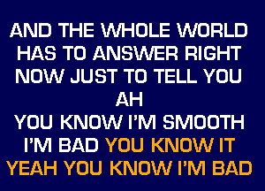 AND THE WHOLE WORLD
HAS TO ANSWER RIGHT
NOW JUST TO TELL YOU

AH
YOU KNOW I'M SMOOTH
I'M BAD YOU KNOW IT
YEAH YOU KNOW I'M BAD