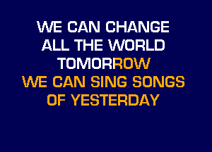 WE CAN CHANGE
ALL THE WORLD
TOMORROW
WE CAN SING SONGS
OF YESTERDAY