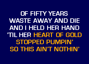 OF FIFTY YEARS
WASTE AWAY AND DIE
ANDI HELD HER HAND
'TIL HER HEART OF GOLD

STOPPED PUMPIN'
50 THIS AIN'T NOTHIN'