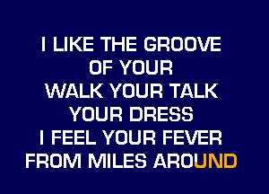 I LIKE THE GROOVE
OF YOUR
WALK YOUR TALK
YOUR DRESS
I FEEL YOUR FEVER
FROM MILES AROUND