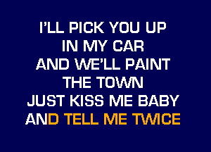 I'LL PICK YOU UP
IN MY CAR
AND WE'LL PAINT
THE TOWN
JUST KISS ME BABY
AND TELL ME TWICE