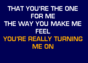 THAT YOU'RE THE ONE
FOR ME
THE WAY YOU MAKE ME
FEEL
YOU'RE REALLY TURNING
ME ON